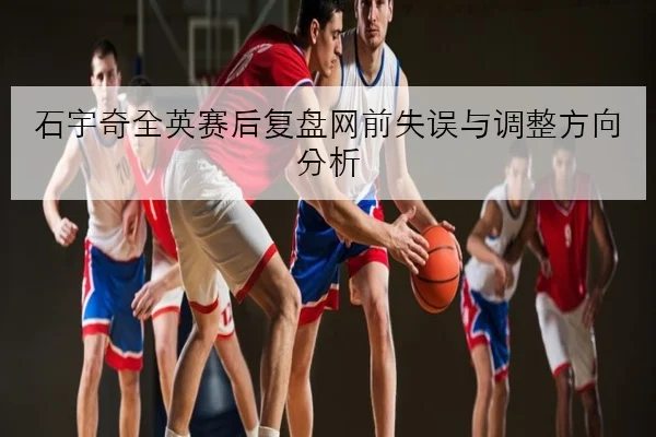 石宇奇全英赛后复盘网前失误与调整方向分析